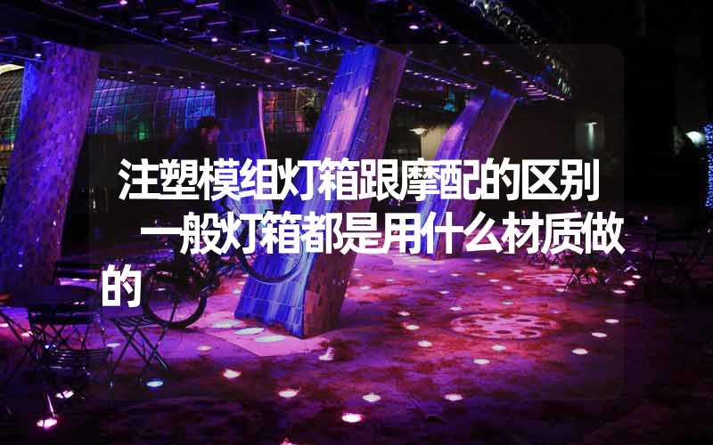 注塑模组灯箱跟摩配的区别 一般灯箱都是用什么材质做的